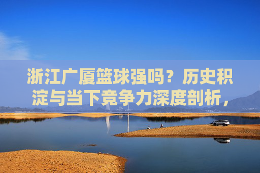 浙江广厦篮球强吗？历史积淀与当下竞争力深度剖析，浙江广厦篮球强吗？历史积淀与当下竞争力深度剖析