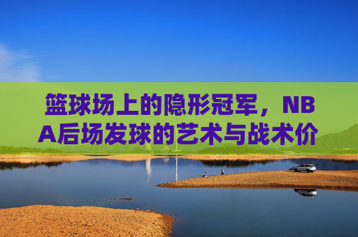 篮球场上的隐形冠军,NBA后场发球的艺术与战术价值,篮球场上的隐形冠军,NBA后场发球的艺术与战术价值