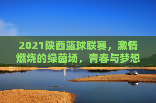 2021陕西篮球联赛，激情燃烧的绿茵场，青春与梦想的碰撞