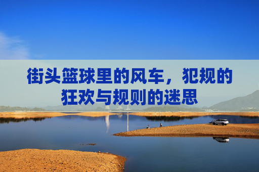 街头篮球里的风车,犯规的狂欢与规则的迷思