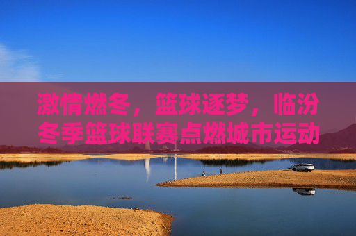 激情燃冬,篮球逐梦,临汾冬季篮球联赛点燃城市运动热情,激情燃冬,篮球逐梦,临汾冬季篮球联赛点燃城市运动热情
