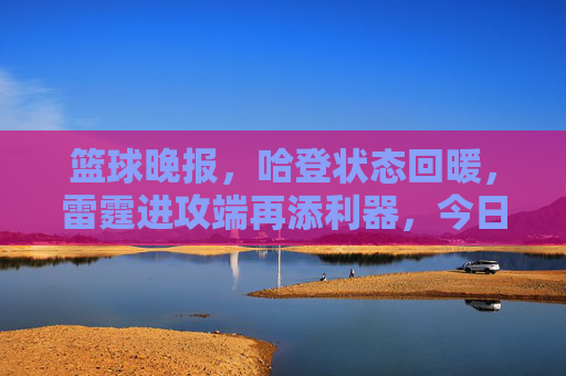 篮球晚报,哈登状态回暖,雷霆进攻端再添利器,今日焦点聚焦哈登复苏与球队战术升级