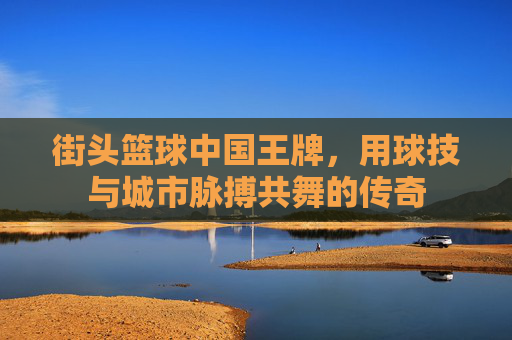 街头篮球中国王牌,用球技与城市脉搏共舞的传奇