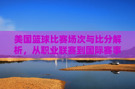 美国篮球比赛场次与比分解析，从职业联赛到国际赛事的精彩竞技数据