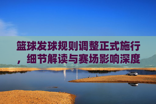 篮球发球规则调整正式施行,细节解读与赛场影响深度剖析