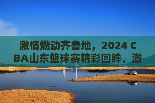 激情燃动齐鲁地,2024 CBA山东篮球赛精彩回眸,激情燃动齐鲁地,2024 CBA山东篮球赛精彩回眸