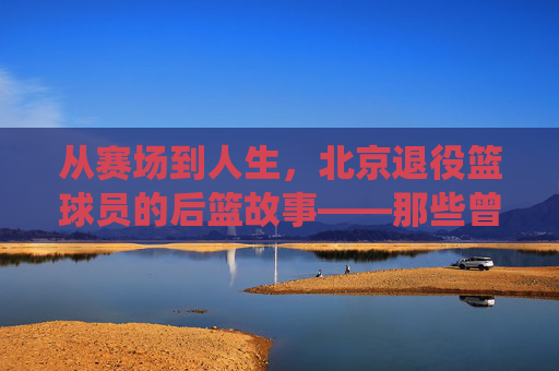 从赛场到人生,北京退役篮球员的后篮故事——那些曾驰骋北京球场的老炮儿