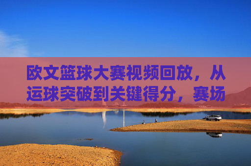 欧文篮球大赛视频回放,从运球突破到关键得分,赛场闪电侠的精彩演绎与技术拆解