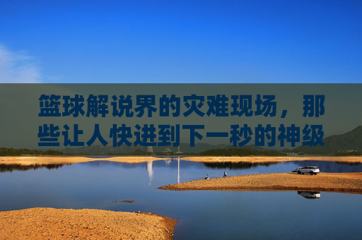篮球解说界的灾难现场,那些让人快进到下一秒的神级评论,篮球解说界的灾难现场,那些让人快进到下一秒的神级评论