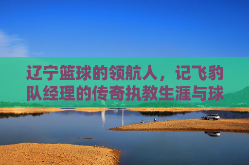 辽宁篮球的领航人,记飞豹队经理的传奇执教生涯与球队辉煌