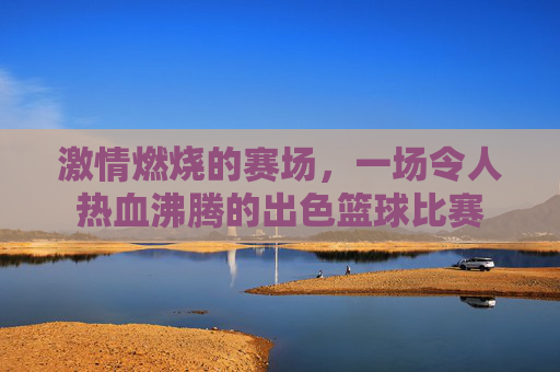 激情燃烧的赛场,一场令人热血沸腾的出色篮球比赛