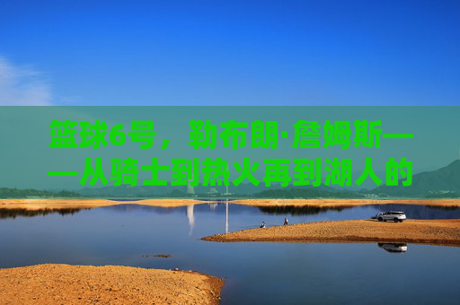 篮球6号，勒布朗·詹姆斯——从骑士到热火再到湖人的三冠王传奇