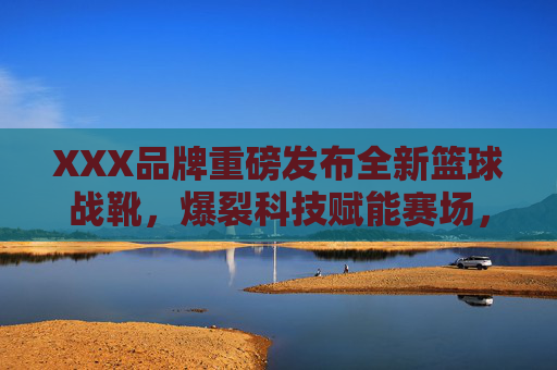 XXX品牌重磅发布全新篮球战靴,爆裂科技赋能赛场,现场引爆球迷热情,XXX品牌重磅发布全新篮球战靴,爆裂科技赋能赛场引爆球迷热情