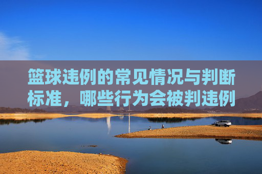 篮球违例的常见情况与判断标准,哪些行为会被判违例?篮球违例的常见情况与判断标准,哪些行为会被判违例?