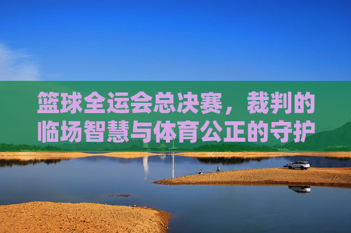 篮球全运会总决赛,裁判的临场智慧与体育公正的守护者