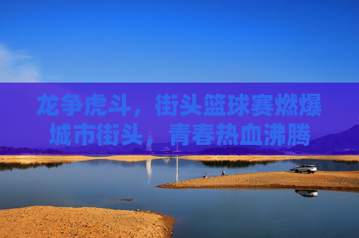 龙争虎斗，街头篮球赛燃爆城市街头，青春热血沸腾