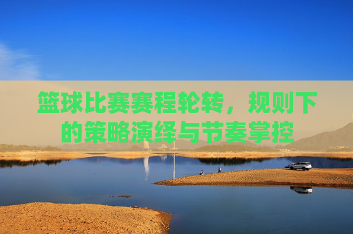 篮球比赛赛程轮转,规则下的策略演绎与节奏掌控