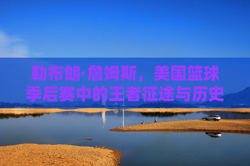 勒布朗·詹姆斯,美国篮球季后赛中的王者征途与历史印记