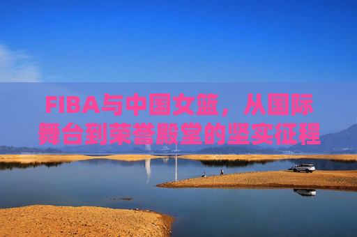 FIBA与中国女篮,从国际舞台到荣誉殿堂的坚实征程——解析国际篮球联合会与中国女子篮球运动的深度协作与辉煌成就