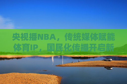 央视播NBA,传统媒体赋能体育IP,国民化传播开启新篇章