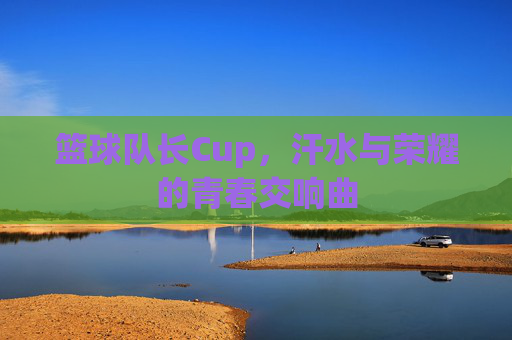篮球队长Cup,汗水与荣耀的青春交响曲