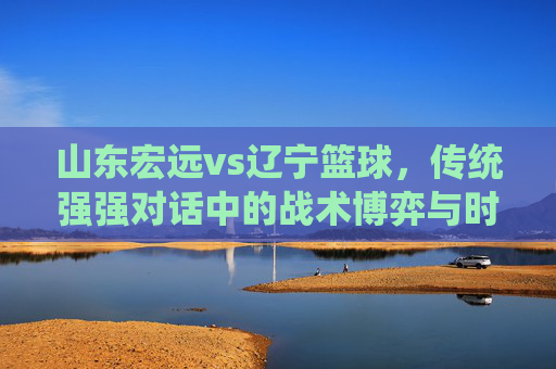 山东宏远vs辽宁篮球，传统强强对话中的战术博弈与时代新篇