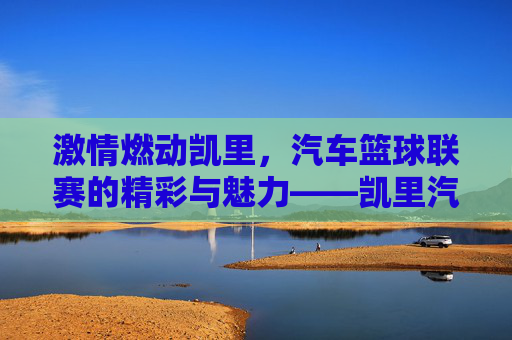 激情燃动凯里，汽车篮球联赛的精彩与魅力——凯里汽车篮球联赛的非凡之旅