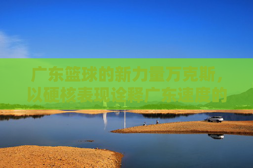广东篮球的新力量万克斯，以硬核表现诠释广东速度的篮球哲学