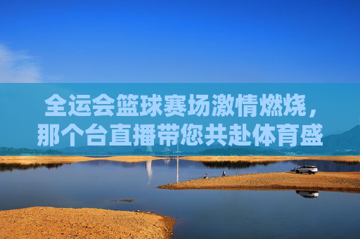全运会篮球赛场激情燃烧，那个台直播带您共赴体育盛宴