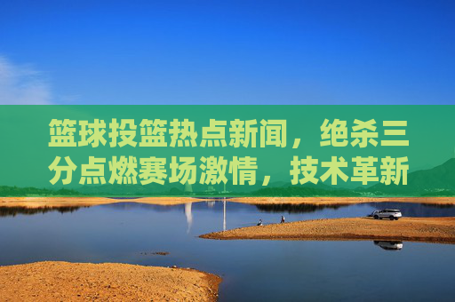 篮球投篮热点新闻,绝杀三分点燃赛场激情,技术革新重塑进攻美学,篮球投篮热点新闻,绝杀三分点燃赛场激情,技术革新重塑进攻美学