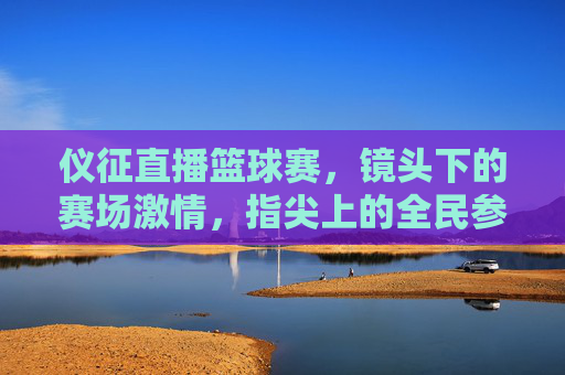 仪征直播篮球赛，镜头下的赛场激情，指尖上的全民参与