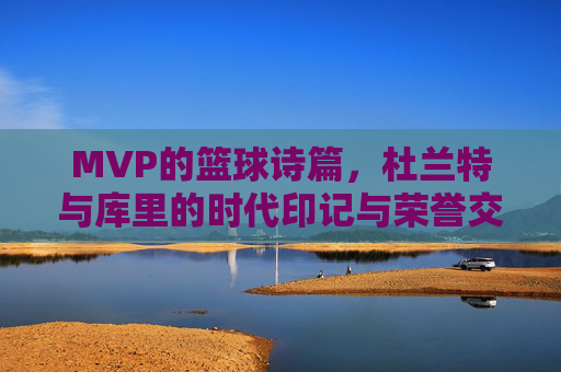 MVP的篮球诗篇，杜兰特与库里的时代印记与荣誉交响