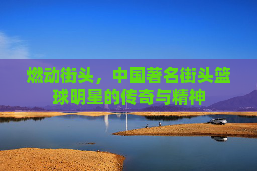 燃动街头,中国著名街头篮球明星的传奇与精神
