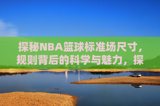 探秘NBA篮球标准场尺寸,规则背后的科学与魅力,探秘NBA篮球标准场尺寸,规则背后的科学与魅力