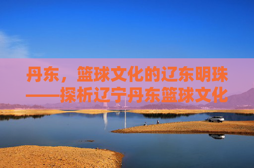 丹东,篮球文化的辽东明珠——探析辽宁丹东篮球文化的独特魅力与地域特色