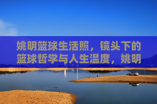 姚明篮球生活照，镜头下的篮球哲学与人生温度，姚明篮球生活照，镜头下的篮球哲学与人生温度
