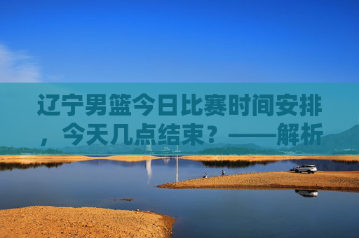 辽宁男篮今日比赛时间安排，今天几点结束？——解析最新赛程信息