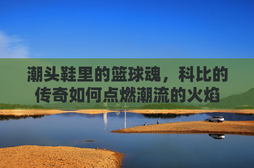 潮头鞋里的篮球魂,科比的传奇如何点燃潮流的火焰