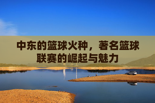 中东的篮球火种,著名篮球联赛的崛起与魅力