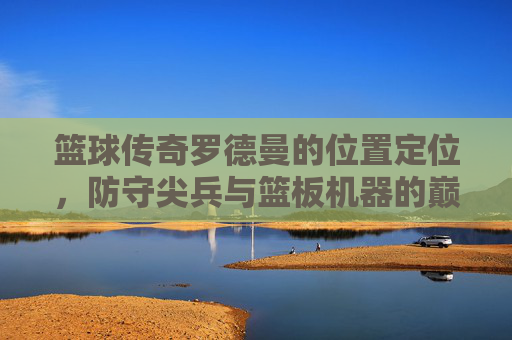 篮球传奇罗德曼的位置定位,防守尖兵与篮板机器的巅峰角色,篮球传奇罗德曼,防守尖兵与篮板机器的巅峰位置定位