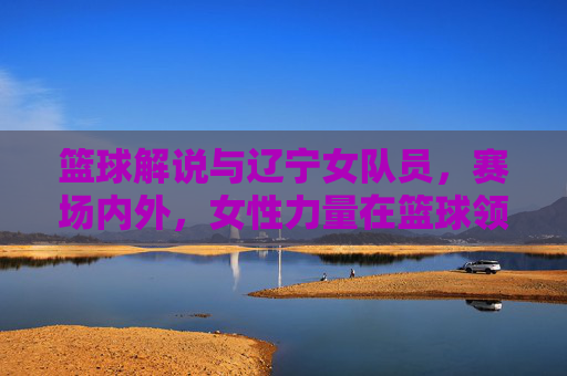 篮球解说与辽宁女队员,赛场内外,女性力量在篮球领域的多维绽放