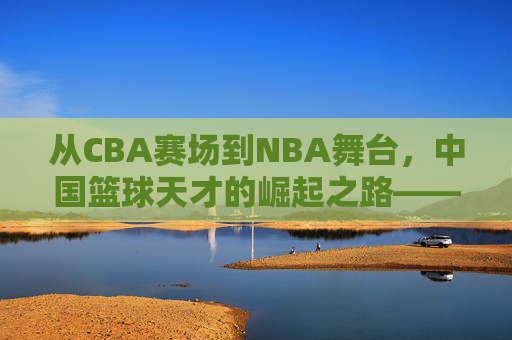 从CBA赛场到NBA舞台，中国篮球天才的崛起之路——解码那些改变格局的球员，从CBA赛场到NBA舞台，中国篮球天才的崛起之路——解码那些改变格局的球员