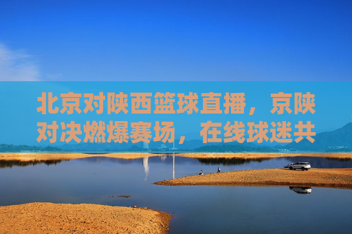 北京对陕西篮球直播,京陕对决燃爆赛场,在线球迷共赴体育狂欢