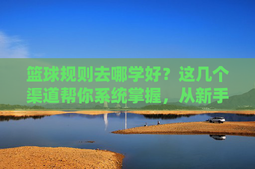 篮球规则去哪学好?这几个渠道帮你系统掌握,从新手到高手