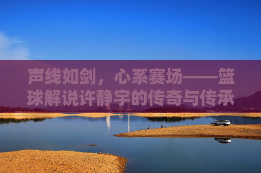 声线如剑,心系赛场——篮球解说许静宇的传奇与传承