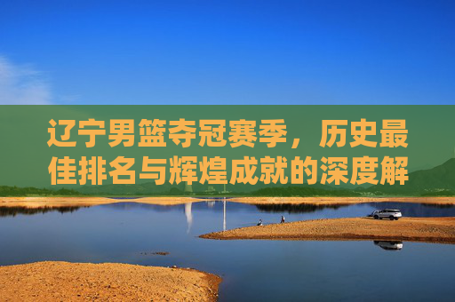 辽宁男篮夺冠赛季,历史最佳排名与辉煌成就的深度解析