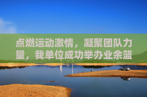 点燃运动激情，凝聚团队力量，我单位成功举办业余篮球比赛，点燃运动激情，凝聚团队力量，我单位成功举办业余篮球比赛