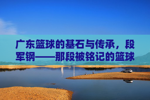 广东篮球的基石与传承,段军钢——那段被铭记的篮球岁月