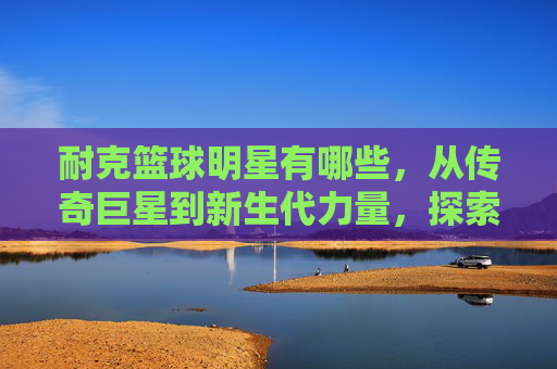 耐克篮球明星有哪些,从传奇巨星到新生代力量,探索耐克篮球的璀璨星河,耐克篮球明星,从传奇巨星到新生代力量,探索璀璨星河的传奇与新生