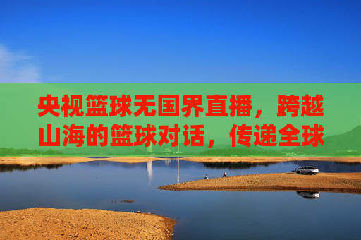 央视篮球无国界直播,跨越山海的篮球对话,传递全球体育的共通语言